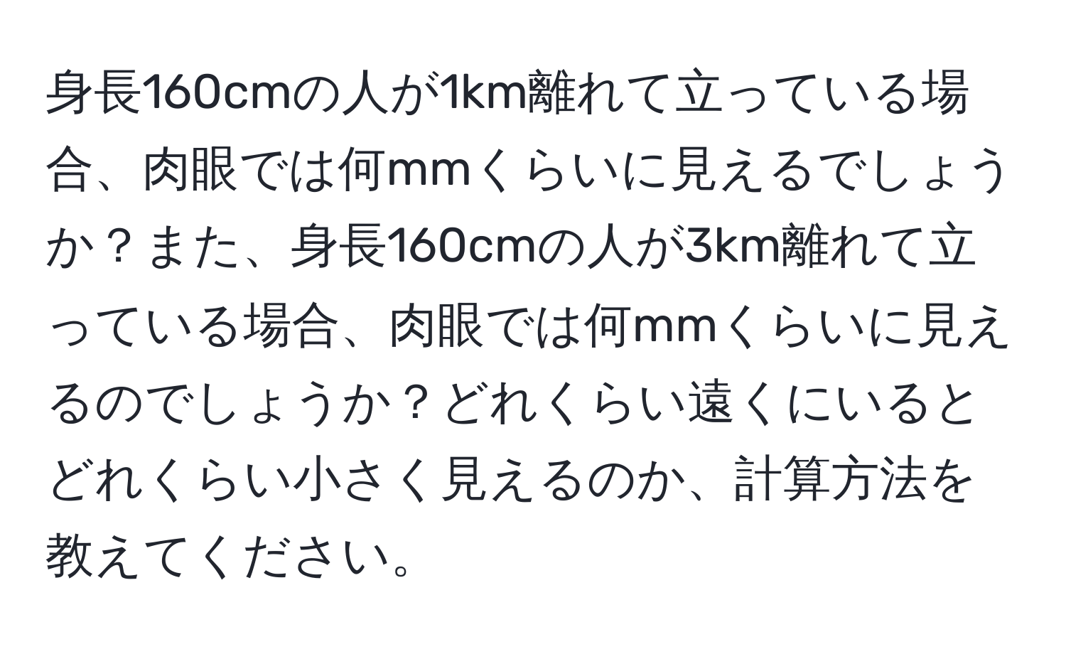 身長160cmの人が1km離れて立っている場合、肉眼では何mmくらいに見えるでしょうか？また、身長160cmの人が3km離れて立っている場合、肉眼では何mmくらいに見えるのでしょうか？どれくらい遠くにいるとどれくらい小さく見えるのか、計算方法を教えてください。