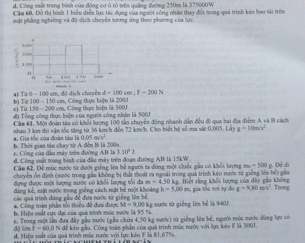 d. Công suất trung bình của động cơ ô tô trên quãng đường 250m là 375000W
Câu 60. Đồ thị hình 1 biểu diễn lực tác dụng của người công nhân thay đổi trong quá trình kéo bao tải trên
mặt phăng nghiêng và độ dịch chuyên tương ứng theo phương của lực.
300
200
100
0 50 100 150 200
Dù shāh chu yěn (can)
Hinh1
a) Từ 0 - 100 cm, độ dịch chuyển d=100cm;F=200N
b) Từ 100 - 150 cm, Công thực hiện là 200J
c) Từ 150 - 200 cm, Công thực hiện là 300J
d) Tổng công thực hiện của người công nhân là 500J
Câu 61. Một đoàn tàu có khối lượng 100 tấn chuyền động nhanh dần đều đi qua hai địa điểm A và B cách
nhau 3 km thì vận tốc tăng từ 36 km/h đến 72 km/h. Cho biết hệ số ma sát 0,005. Lấy g=10m/s^2
a. Gia tốc của đoàn tàu là 0,05m/s^2.
b. Thời gian tàu chay từ A đến B là 200s.
c. Công của đầu máy trên đường AB là 3.10^6J.
d. Công suất trung bình của đầu máy trên đoạn đường AB là 15kW.
Câu 62. Để múc nước từ dưới giếng lên bể người ta dùng một chiếc gầu có khối lượng m_0=500g Dhat e di
chuyển ổn định (nước trong gầu không bị thất thoát ra ngoài trong quá trình kéo nước từ giếng lên be^(frac 1)e) gầu
đựng được một lượng nước có khối lượng tối đa m=4,50kg. Biết rằng khối lượng của dây gầu không
đáng kể, mặt nước trong giếng cách mặt bể một khoảng h=5,00m , gia tốc rơi tự do g=9,80m/s^2. Trong
các quá trình dùng gầu để đưa nước từ giếng lên bề.
a. Công toàn phần tối thiếu đề đưa được M=9,00kg nước từ giếng lên bể là 940J.
b. Hiệu suất cực đại của quá trình múc nước là 95 %.
c. Trong một lần đưa đầy gầu nước (gầu chứa 4,50 kg nước) từ giếng lên bề, người múc nước dùng lực có
độ lớn F=60,0N để kéo gầu. Công toàn phần của quá trình múc nước với lực kéo F là 300J.
d. Hiệu suất của quá trình múc nước với lực kéo F là 81,67%.
úc  nchiê m trà lờ ngản