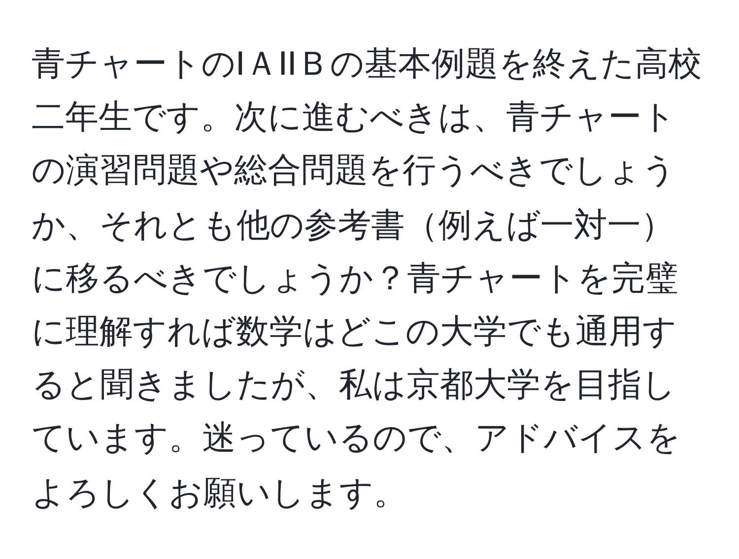 青チャートのIＡIIＢの基本例題を終えた高校二年生です。次に進むべきは、青チャートの演習問題や総合問題を行うべきでしょうか、それとも他の参考書例えば一対一に移るべきでしょうか？青チャートを完璧に理解すれば数学はどこの大学でも通用すると聞きましたが、私は京都大学を目指しています。迷っているので、アドバイスをよろしくお願いします。