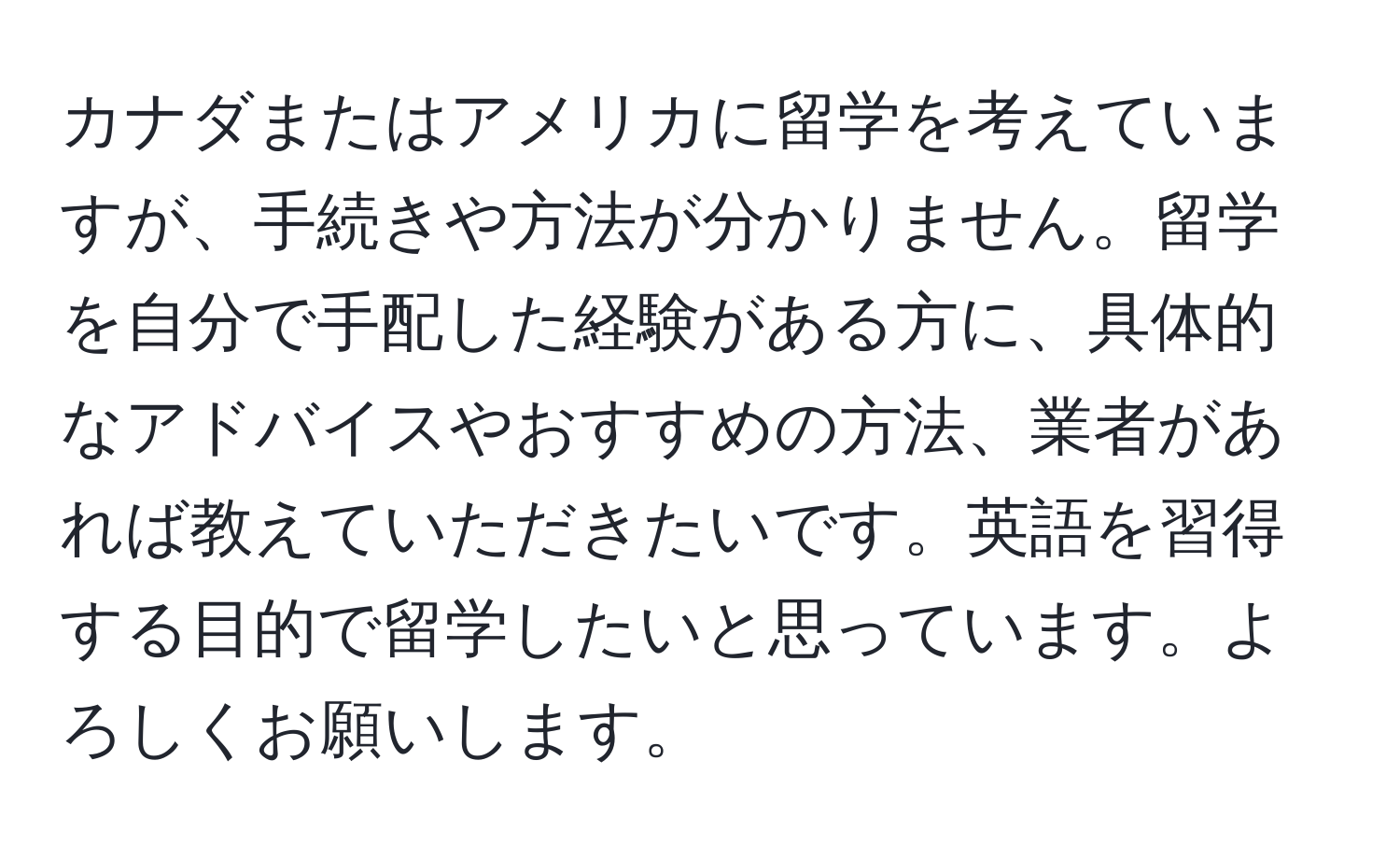 カナダまたはアメリカに留学を考えていますが、手続きや方法が分かりません。留学を自分で手配した経験がある方に、具体的なアドバイスやおすすめの方法、業者があれば教えていただきたいです。英語を習得する目的で留学したいと思っています。よろしくお願いします。