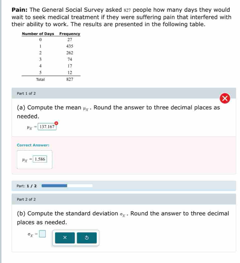 Pain: The General Social Survey asked 827 people how many days they would 
wait to seek medical treatment if they were suffering pain that interfered with 
their ability to work. The results are presented in the following table. 
Part 1 of 2 
(a) Compute the mean μ. Round the answer to three decimal places as 
needed.
mu _X= 137.167
Correct Answer:
mu _X=1.586
Part: 1 / 2 
Part 2 of 2 
(b) Compute the standard deviation . Round the answer to three decimal 
places as needed.
sigma _X=□ × 5