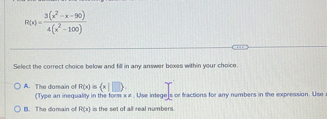 R(x)= (3(x^2-x-90))/4(x^2-100) 
Select the correct choice below and fill in any answer boxes within your choice.
A. The domain of R(x) is  x|□ 
(Type an inequality in the form x!=. Use intege]s or fractions for any numbers in the expression. Use a
B. The domain of R(x) is the set of all real numbers.