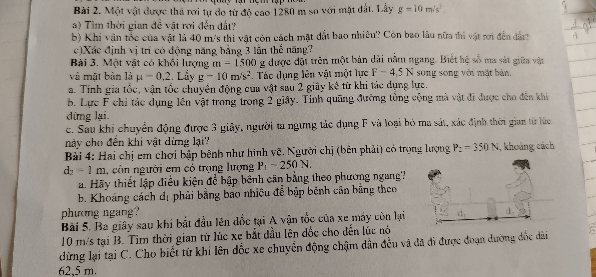 Một vật được thả rơi tự do từ độ cao 1280 m so với mặt đất. Lấy g=10m/s^2.
a) Tìm thời gian để vật rơi đến đất?
b) Khi vận tốc của vật là 40 m/s thì vật còn cách mặt đất bao nhiêu? Còn bao lâu nữa thì vật rơi đến đất?
c)Xác định vị trí có động năng bằng 3 lần thế năng?
Bài 3. Một vật có khổi lượng m=1500 g được đặt trên một bàn dài nằm ngang. Biết hệ số ma sát giữa vật
và mặt bàn là mu =0,2. Lấy g=10m/s^2.  Tác dụng lên vật một lực F=4,5N song song với mặt bàn.
a. Tính gia tốc, vận tốc chuyển động của vật sau 2 giây kể từ khi tác dụng lực.
b. Lực F chỉ tác dụng lên vật trong trong 2 giây. Tính quãng đường tổng cộng mà vật đi được cho đến khi
dừng lại.
c. Sau khi chuyển động được 3 giây, người ta ngưng tác dụng F và loại bỏ ma sát, xác định thời gian từ lúc
này cho đến khi vật dừng lại?
Bài 4: Hai chị em chơi bập bênh như hình vẽ. Người chị (bên phải) có trọng lượng P_2=350N , khoảng cách
d_2=1m , cò n người em có trọng lượng P_1=250N.
a. Hãy thiết lập điều kiện để bập bênh cân bằng theo phương ngang?
b. Khoảng cách dị phải bằng bao nhiêu để bập bênh cân bằng theo
phương ngang?
Bài 5. Ba giây sau khi bắt đầu lên đốc tại A vận tốc của xe máy còn lại
10 m/s tại B. Tìm thời gian từ lúc xe bắt đầu lên dốc cho đến lúc nó
dừng lại tại C. Cho biết từ khi lên dốc xe chuyển động chậm dần đều và đã đi được đoạn đường dốc dài
62,5 m.