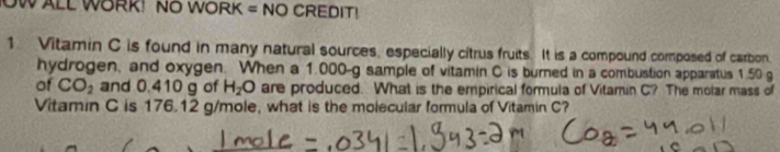 OW ALL WORK! NO WORK = NO CREDIT! 
1 Vitamin C is found in many natural sources, especially citrus fruits. It is a compound composed of carbon. 
hydrogen, and oxygen. When a 1.000-g sample of vitamin C is burned in a combustion apparatus 1.50 g
of CO_2 and 0.410 g of H_2O are produced. What is the empirical formula of Vitamin C? The molar mass of 
Vitamin C is 176.12 g/mole, what is the molecular formula of Vitamin C?