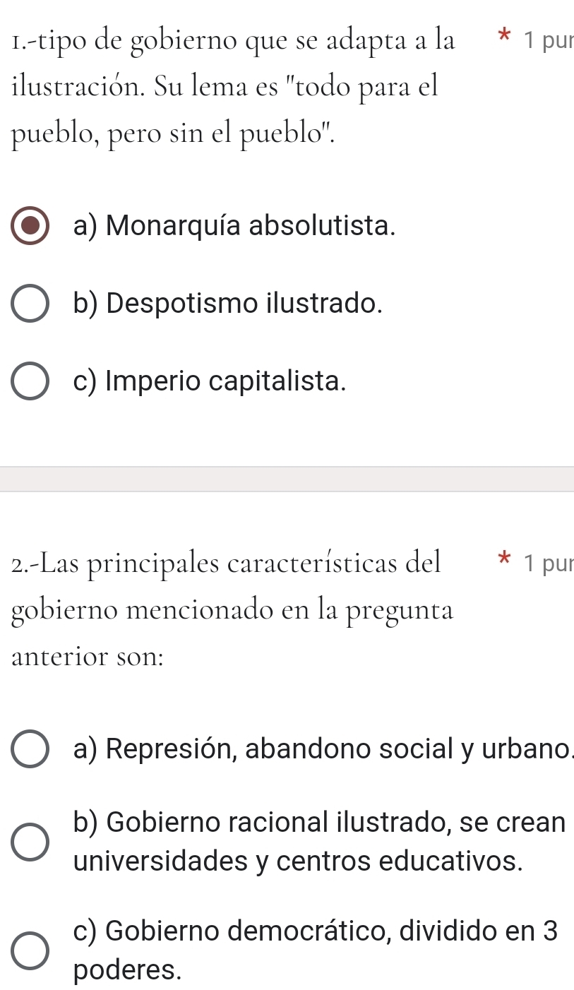 1.-tipo de gobierno que se adapta a la * 1 pur
ilustración. Su lema es "todo para el
pueblo, pero sin el pueblo".
a) Monarquía absolutista.
b) Despotismo ilustrado.
c) Imperio capitalista.
2.-Las principales características del 1 pur
gobierno mencionado en la pregunta
anterior son:
a) Represión, abandono social y urbano.
b) Gobierno racional ilustrado, se crean
universidades y centros educativos.
c) Gobierno democrático, dividido en 3
poderes.