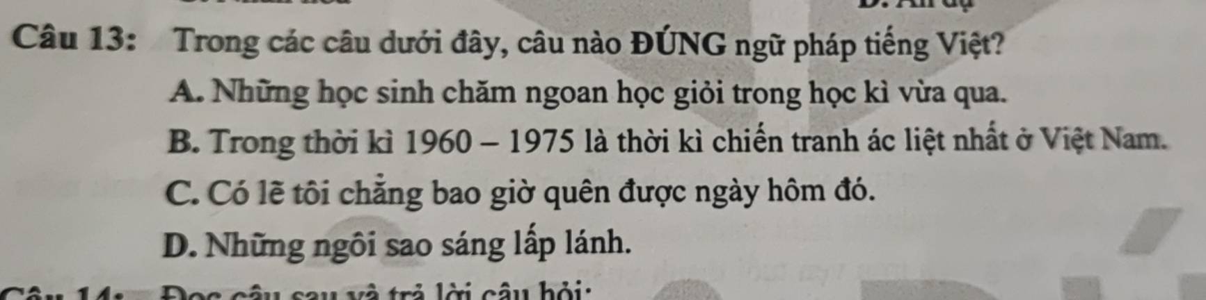 Trong các câu dưới đây, câu nào ĐÚNG ngữ pháp tiếng Việt?
A. Những học sinh chăm ngoan học giỏi trong học kì vừa qua.
B. Trong thời kì 1960 - 1975 là thời kì chiến tranh ác liệt nhất ở Việt Nam.
C. Có lẽ tôi chẳng bao giờ quên được ngày hôm đó.
D. Những ngôi sao sáng lấp lánh.
trả lời câu hỏi: