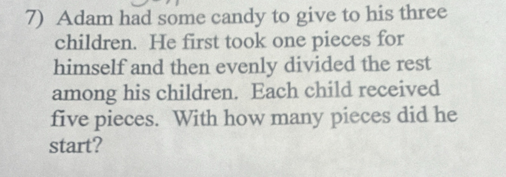 Adam had some candy to give to his three 
children. He first took one pieces for 
himself and then evenly divided the rest 
among his children. Each child received 
five pieces. With how many pieces did he 
start?