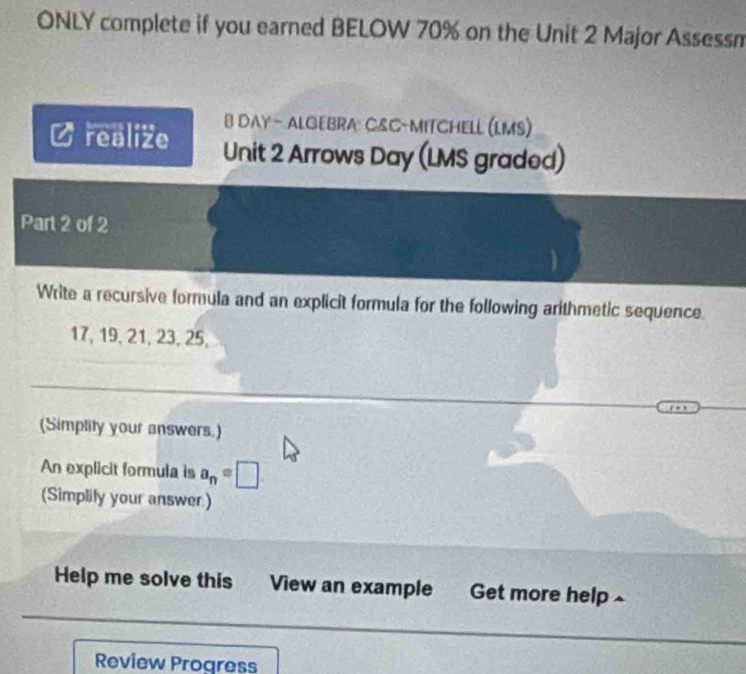 ONLY complete if you earned BELOW 70% on the Unit 2 Major Assessn 
B DAY- ALGEBRA: C&C-MITCHELL (LMS) 
realize Unit 2 Arrows Day (LMS graded) 
Part 2 of 2 
Write a recursive formula and an explicit formula for the following arithmetic sequence.
17, 19, 21, 23, 25, 
(Simplity your answers.) 
An explicit formula is a_n=□
(Simplify your answer) 
Help me solve this View an example Get more help 
Review Progress