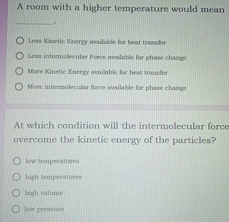 A room with a higher temperature would mean
_.
Less Kinetic Energy available for heat transfer
Less intermolecular Force available for phase change
More Kinetic Energy available for heat transfer
More intermolecular force available for phase change
At which condition will the intermolecular force
overcome the kinetic energy of the particles?
low temperatures
high temperatures
high volume
low pressure