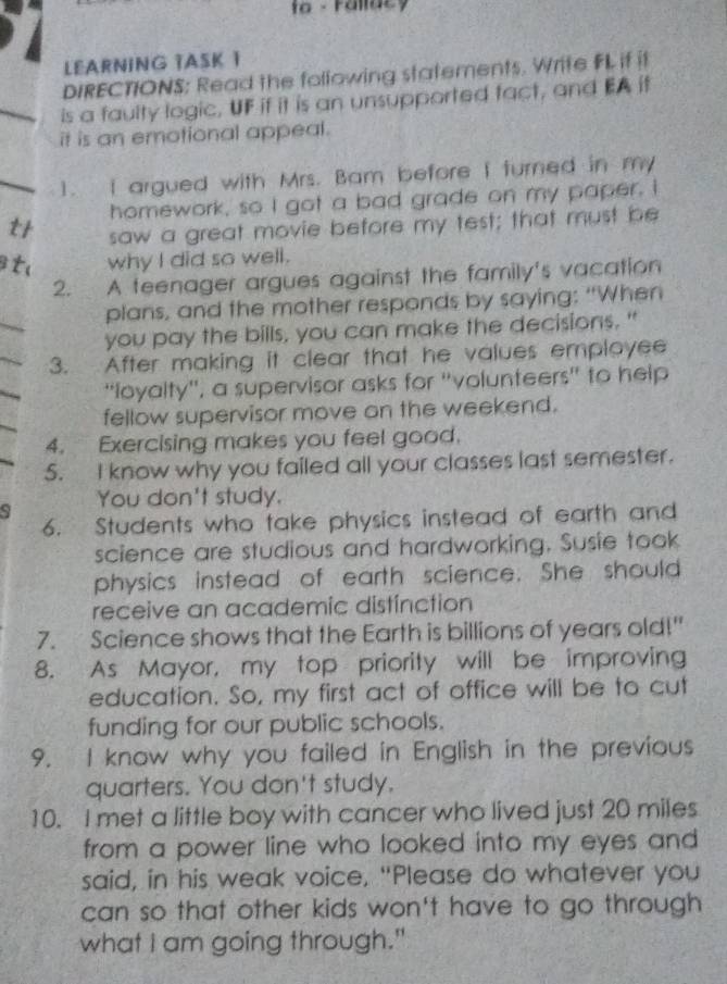 fo - Fallac y 
LEARNING TASK 1 
DIRECTIONS: Read the following statements. Write FL if it 
_is a faulty logic, UF if it is an unsupported fact, and EA if 
it is an emotional appeal. 
_1. I argued with Mrs. Bam before I turned in my 
homework, so I got a bad grade on my paper. I 
t saw a great movie before my test; that must be 
t why I did so well. 
2. A teenager argues against the family's vacation 
_ 
plans, and the mother responds by saying: “When 
you pay the bills, you can make the decisions." 
3. After making it clear that he values employee 
'loyalty'', a supervisor asks for 'volunteers' to help 
fellow supervisor move on the weekend. 
4. Exercising makes you feel good. 
5. I know why you failed all your classes last semester. 
You don't study. 
9 
6. Students who take physics instead of earth and 
science are studious and hardworking. Susie took 
physics instead of earth science. She should 
receive an academic distinction 
7. Science shows that the Earth is billions of years old!" 
8. As Mayor, my top priority will be improving 
education. So, my first act of office will be to cut 
funding for our public schools. 
9. I know why you failed in English in the previous 
quarters. You don't study. 
10. I met a little boy with cancer who lived just 20 miles
from a power line who looked into my eyes and 
said, in his weak voice, "Please do whatever you 
can so that other kids won't have to go through 
what I am going through."