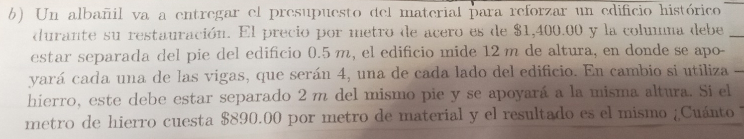 Un albañil va a entregar el presupuesto del material para reforzar un edificio histórico 
durante su restauración. El precio por metro de acero es de $1,400.00 y la columna debe 
estar separada del pie del edificio 0.5 m, el edificio mide 12 m de altura, en donde se apo- 
yará cada una de las vigas, que serán 4, una de cada lado del edificio. En cambio si utiliza 
hierro, este debe estar separado 2 m del mismo pie y se apoyará a la misma altura. Si el 
metro de hierro cuesta $890.00 por metro de material y el resultado es el mismo ¿Cuánto