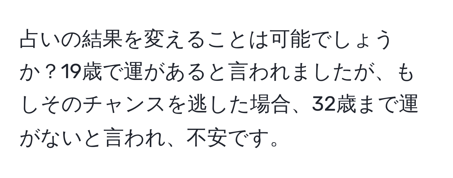 占いの結果を変えることは可能でしょうか？19歳で運があると言われましたが、もしそのチャンスを逃した場合、32歳まで運がないと言われ、不安です。