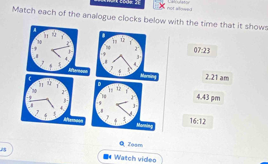 kwork code: 2E Calculator
not allowed
Match each of the analogue clocks below with the time that it shows
B
11 12
1
10 2 07:23
- 9 3-
8
4、
7
6 5
Morning
2.21 am
4.43 pm
16:12
Zoom
us Watch video