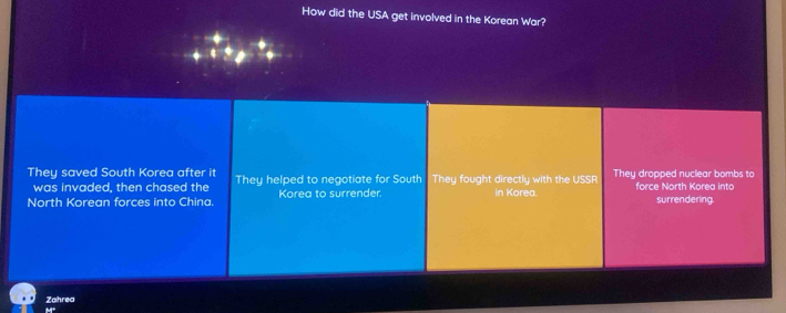 How did the USA get involved in the Korean War?
They saved South Korea after it They helped to negotiate for South They fought directly with the USSR They dropped nuclear bombs to force North Korea into
was invaded, then chased the
North Korean forces into China. Korea to surrender. in Korea. surrendering.
Zahrea
M