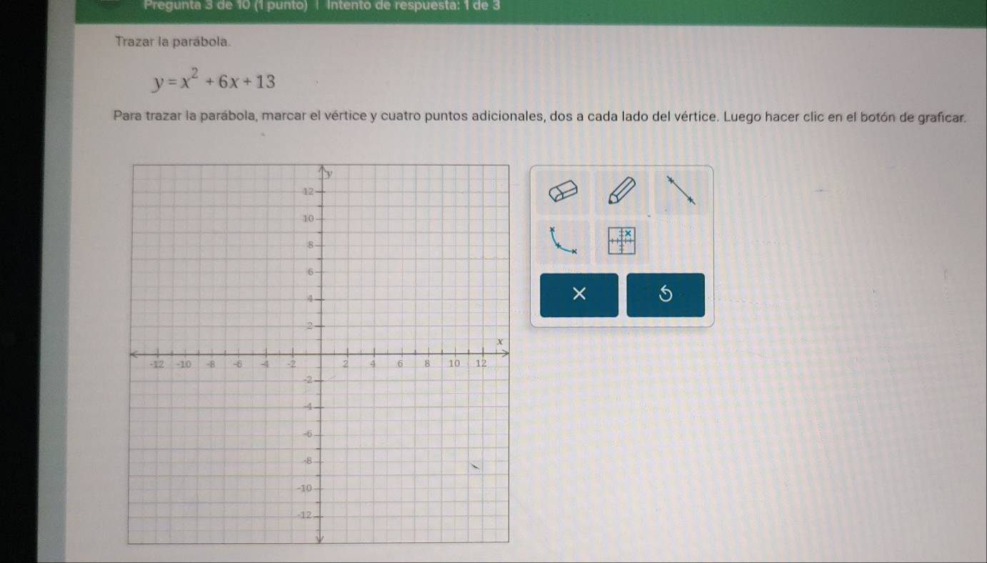 Pregunta 3 de 10 (1 punto) | Intento de respuesta: 1 de 3 
Trazar la parábola.
y=x^2+6x+13
Para trazar la parábola, marcar el vértice y cuatro puntos adicionales, dos a cada lado del vértice. Luego hacer clic en el botón de graficar. 
×