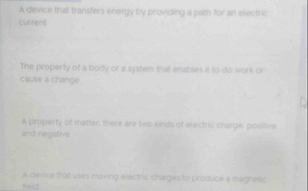 A device that transfers energy by providing a path for an electric
current
The property of a body or a system that enables it to do work or
cause a change
A property of matter, there are two kinds of electric charge: positive
and negative
A device that uses moving electric charges to produce a magnetic
field