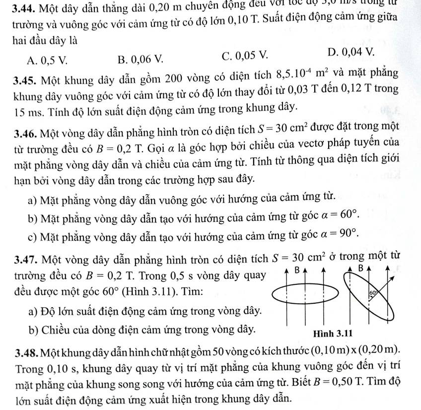 Một dây dẫn thắng dài 0,20 m chuyên động đều với tốc độ 3,0 ms trong từ
trường và vuông góc với cảm ứng từ có độ lớn 0,10 T. Suất điện động cảm ứng giữa
hai đầu dây là
A. 0,5 V. B. 0,06 V. C. 0,05 V.
D. 0,04 V.
3.45. Một khung dây dẫn gồm 200 vòng có diện tích 8,5.10^(-4)m^2 và mặt phẳng
khung dây vuông góc với cảm ứng từ có độ lớn thay đổi từ 0,03 T đến 0,12 T trong
15 ms. Tính độ lớn suất điện động cảm ứng trong khung dây.
3.46. Một vòng dây dẫn phẳng hình tròn có diện tích S=30cm^2 được đặt trong một
từ trường đều có B=0,2T C. Gọi α là góc hợp bởi chiều của vectơ pháp tuyến của
mặt phẳng vòng dây dẫn và chiều của cảm ứng từ. Tính từ thông qua diện tích giới
hạn bởi vòng dây dẫn trong các trường hợp sau đây.
a) Mặt phẳng vòng dây dẫn vuông góc với hướng của cảm ứng từ.
b) Mặt phẳng vòng dây dẫn tạo với hướng của cảm ứng từ góc alpha =60°.
c) Mặt phẳng vòng dây dẫn tạo với hướng của cảm ứng từ góc alpha =90°.
3.47. Một vòng dây dẫn phẳng hình tròn có diện tích S=30cm^2 ở trong một từ
trường đều có B=0,2T C. Trong 0,5 s vòng dây qua
đều được một góc 60° (Hình 3.11). Tìm:
a) Độ lớn suất điện động cảm ứng trong vòng dây.
b) Chiều của dòng điện cảm ứng trong vòng dây.
3.48. Một khung dây dẫn hình chữ nhật gồm 50 vòng có kích thước (0,10m)* (0,20m).
Trong 0,10 s, khung dây quay từ vị trí mặt phẳng của khung vuông góc đến vị trí
mặt phẳng của khung song song với hướng của cảm ứng từ. Biết B=0,50T Tìm độ
lớn suất điện động cảm ứng xuất hiện trong khung dây dẫn.