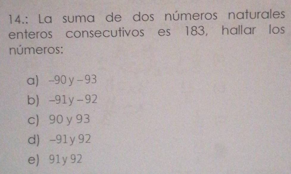 14.: La suma de dos números naturales
enteros consecutivos es 183, hallar los
números:
a -90 y - 93
b -91y -92
c) 90 y 93
d) -91y 92
e) 91 y 92