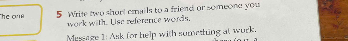 he one 5 Write two short emails to a friend or someone you 
work with. Use reference words. 
Message 1: Ask for help with something at work.