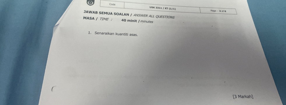 Code USK 3311 / KT (1/1) 
Page :2 of 6 
JAWAB SEMUA SOALAN / ANSWER ALL QUESTIONS 
MASA / TIME : 40 minit / minutes 
1. Senaraikan kuantiti asas. 
[3 Markah]