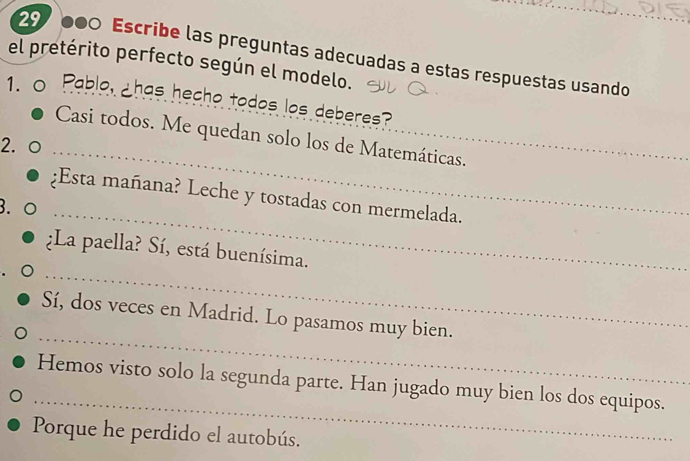 29 000 Escribe las preguntas adecuadas a estas respuestas usando_ 
el pretérito perfecto según el modelo. 
1. Pablo, ¿has hecho todos los deberes? 
Casi todos. Me quedan solo los de Matemáticas. 
2. 
_ 
¿Esta mañana? Leche y tostadas con mermelada. 
3. 
_ 
_ 
¿La paella? Sí, está buenísima. 
_ 
Sí, dos veces en Madrid. Lo pasamos muy bien. 
_ 
Hemos visto solo la segunda parte. Han jugado muy bien los dos equipos. 
Porque he perdido el autobús.