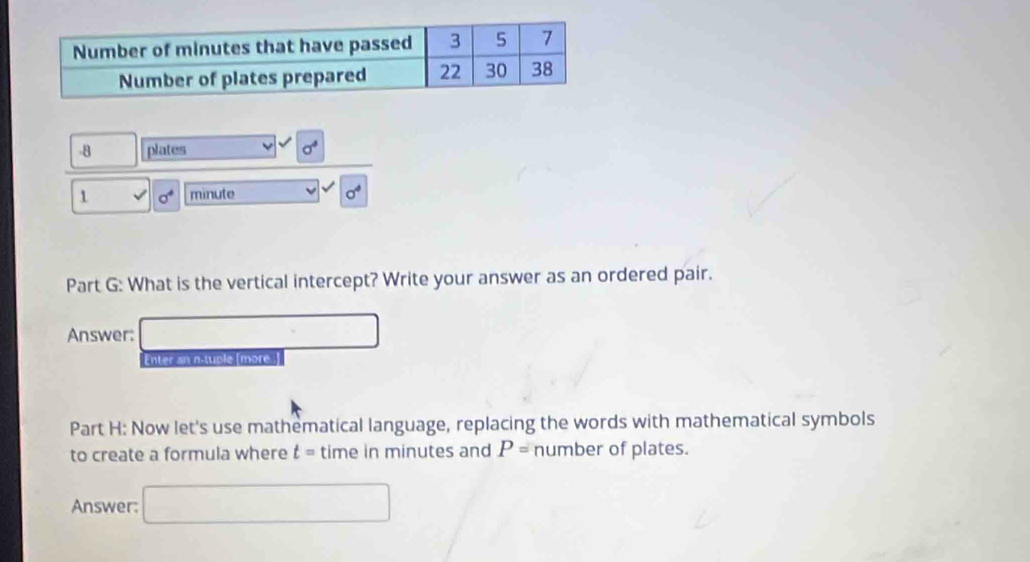 plates sigma^4
1 surd sigma^4 minute sigma^4
Part G: What is the vertical intercept? Write your answer as an ordered pair. 
Answer: □ 
Enter sn a-tuple [more] 
Part H: Now let's use mathematical language, replacing the words with mathematical symbols 
to create a formula where t= time in minutes and P= number of plates. 
Answer: □