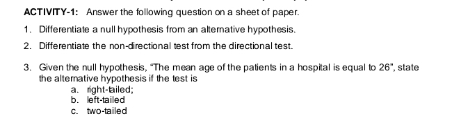 ACTIVITY-1: Answer the following question on a sheet of paper.
1. Differentiate a null hypothesis from an alternative hypothesis.
2. Differentiate the non-directional test from the directional test.
3. Given the null hypothesis, “The mean age of the patients in a hospital is equal to 26'' , state
the alternative hypothesis if the test is
a. right-tailed;
b. left-tailed
c. two-tailed