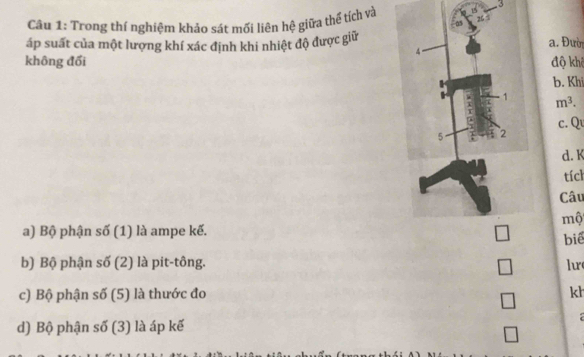 Trong thí nghiệm khảo sát mối liên hệ giữa thể tích và
áp suất của một lượng khí xác định khi nhiệt độ được giữ a. Đười
không đổi độ khê
b. Khi
m^3. 
c. Qu
d. K
tích
Câu
mộ
a) Bộ phận số (1) là ampe kế.
biể
b) Bộ phận số (2) là pit-tông. lur
c) Bộ phận số (5) là thước đo kh
□ 
:
d) Bộ phận số (3) là áp kế