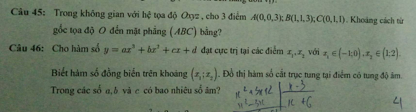 Trong không gian với hệ tọa độ Oxyz , cho 3 điểm A(0,0,3); B(1,1,3); C(0,1,1). Khoảng cách từ 
gốc tọa độ O đến mặt phẳng (ABC) bằng? 
Câu 46: Cho hàm số y=ax^3+bx^2+cx+d đạt cực trị tại các điểm x_1, x_2 với x_1∈ (-1;0), x_2∈ (1;2). 
Biết hàm số đồng biến trên khoảng (x_1;x_2). Đồ thị hàm số cắt trục tung tại điểm có tung độ âm. 
Trong các số a, b và c có bao nhiêu số âm?