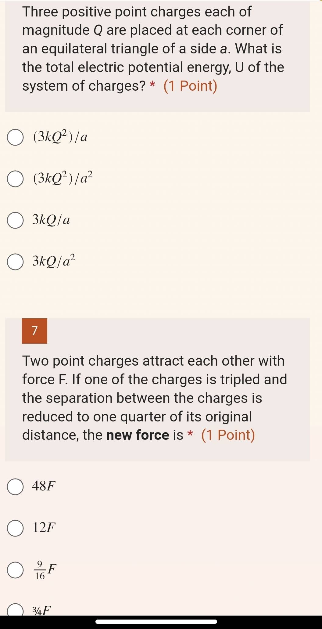 Three positive point charges each of
magnitude Q are placed at each corner of
an equilateral triangle of a side a. What is
the total electric potential energy, U of the
system of charges? * (1 Point)
(3kQ^2)/a
(3kQ^2)/a^2
3kQ/a
3kQ/a^2
7
Two point charges attract each other with
force F. If one of the charges is tripled and
the separation between the charges is
reduced to one quarter of its original
distance, the new force is * (1 Point)
48F
12F
 9/16 F
^3/_4F