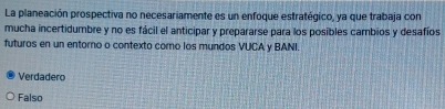 La planeación prospectiva no necesariamente es un enfoque estratégico, ya que trabaja con
mucha incertidumbre y no es fácil el anticipar y prepararse para los posibles cambios y desafíos
futuros en un entorno o contexto coro los mundos VUCA y BANI.
Verdadero
Falso