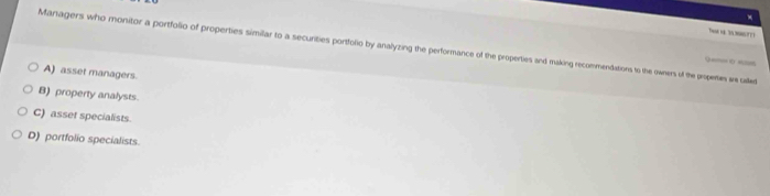 Managers who monitor a portfolio of properties similar to a securities portfolio by analyzing the performance of the properties and making recommendations to the owners of the propetes we ded
9 ==== 0 ===
A) asset managers.
B) property analysts.
C) asset specialists.
D) portfolio specialists.