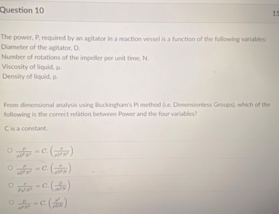 The power, P, required by an agitator in a reaction vessel is a function of the following variables:
Diameter of the agitator, D.
Number of rotations of the impeller per unit time, N.
Viscosity of liquid, μ.
Density of liquid, p.
From dimensional analysis using Buckingham's Pi method (i.e. Dimensionless Groups), which of the
following is the correct relation between Power and the four variables?
C is a constant.
 P/rho D^3N^3 =C.( mu /rho D^2N^3 )
 P/rho D^3N^3 =C.( mu /rho D^2N )
 rho /Pmu^3N^3 =C.( D/rho mu^2N )
 D/rho PN^3 =C.( mu^2/rho DN )