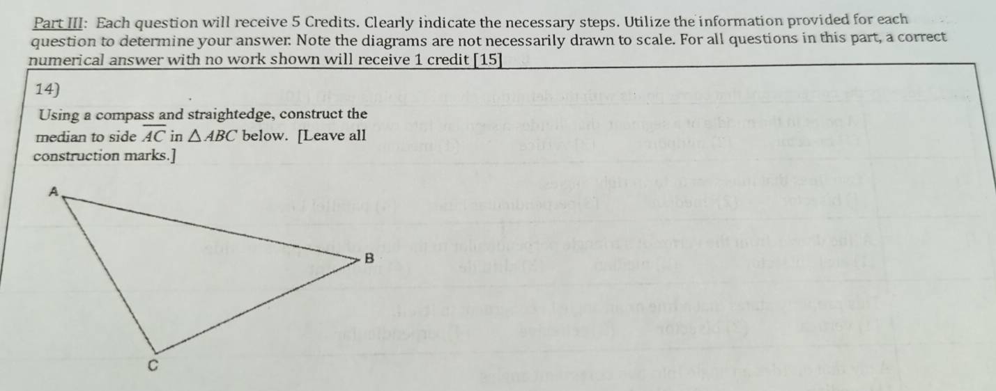 Part III: Each question will receive 5 Credits. Clearly indicate the necessary steps. Utilize the information provided for each 
question to determine your answer: Note the diagrams are not necessarily drawn to scale. For all questions in this part, a correct 
numerical answer with no work shown will receive 1 credit [15] 
14) 
Using a compass and straightedge, construct the 
median to side overline AC in △ ABC below. [Leave all 
construction marks.]