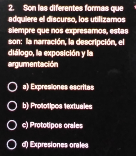 Son las diferentes formas que
adquiere el discurso, los utilizamos
siempre que nos expresamos, estas
son: la narración, la descripción, el
diálogo, la exposición y la
argumentación
a) Expresiones escritas
b) Prototipos textuales
c) Prototipos orales
d) Expresiones orales