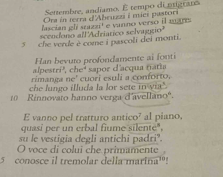 Settembre, andiamo. É tempo di migrare 
Ora in terra d'Abruzzi i miei pastori 
lascian gli stazzi' e vanno verso il mare 
scendono all'Adriatico selvaggio²
5 che verde è come i pascoli dei monti. 
Han bevuto profondamente ai fonti 
alpestrí³, che³ sapor d'acqua natía 
rimanga ne' cuori esuli a conforto, 
che lungo illuda la lor sete in via .
10 Rinnovato hanno verga d'avellano“. 
E vanno pel tratturo antico⁷ al piano, 
quasi per un erbal fiume silente*, 
su le vestigia degli antichi padrið. 
O voce di colui che primamente 
5 conosce il tremolar della marin a^(10)