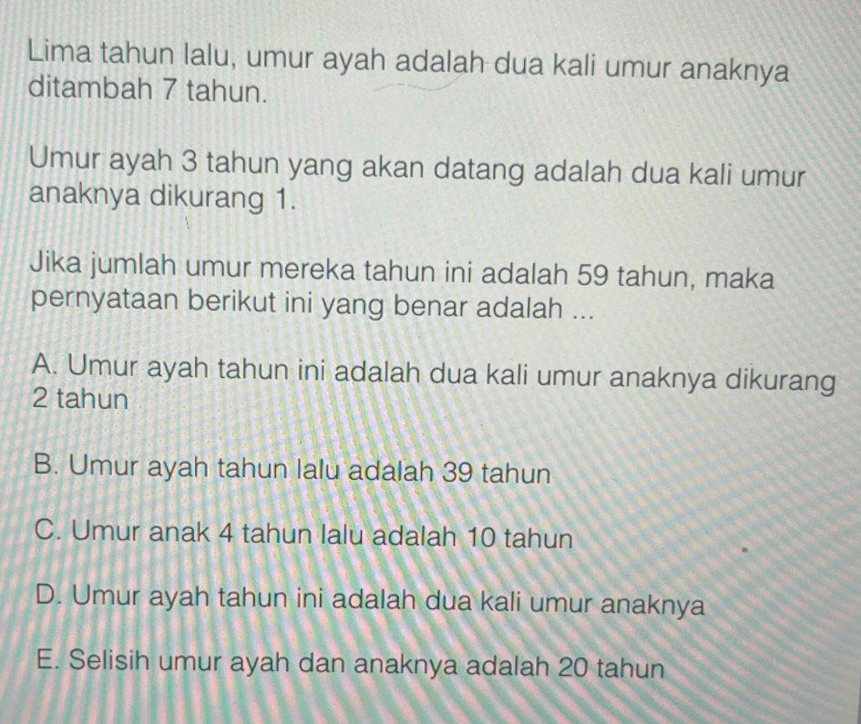 Lima tahun lalu, umur ayah adalah dua kali umur anaknya
ditambah 7 tahun.
Umur ayah 3 tahun yang akan datang adalah dua kali umur
anaknya dikurang 1.
Jika jumlah umur mereka tahun ini adalah 59 tahun, maka
pernyataan berikut ini yang benar adalah ...
A. Umur ayah tahun ini adalah dua kali umur anaknya dikurang
2 tahun
B. Umur ayah tahun lalu adalah 39 tahun
C. Umur anak 4 tahun lalu adalah 10 tahun
D. Umur ayah tahun ini adalah dua kali umur anaknya
E. Selisih umur ayah dan anaknya adalah 20 tahun