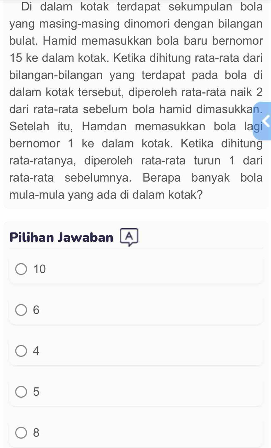 Di dalam kotak terdapat sekumpulan bola
yang masing-masing dinomori dengan bilangan
bulat. Hamid memasukkan bola baru bernomor
15 ke dalam kotak. Ketika dihitung rata-rata dari
bilangan-bilangan yang terdapat pada bola di
dalam kotak tersebut, diperoleh rata-rata naik 2
dari rata-rata sebelum bola hamid dimasukkan.
Setelah itu, Hamdan memasukkan bola lagi
bernomor 1 ke dalam kotak. Ketika dihitung
rata-ratanya, diperoleh rata-rata turun 1 dari
rata-rata sebelumnya. Berapa banyak bola
mula-mula yang ada di dalam kotak?
Pilihan Jawaban A
10
6
4
5
8