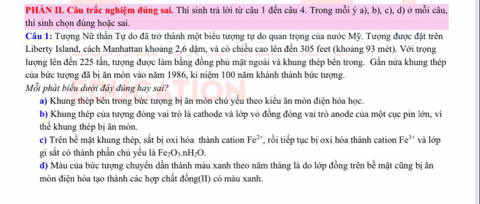 PHÀN II. Câu trắc nghiệm đúng sai. Thí sinh trả lời từ câu 1 đến câu 4. Trong mỗi ý a), b), c), d) ở mỗi câu,
thí sinh chọn đúng hoặc sai.
Câu 1: Tượng Nữ thần Tự do đã trở thành một biểu tượng tự do quan trọng của nước Mỹ. Tượng được đặt trên
Liberty Island, cách Manhattan khoảng 2, 6 dặm, và có chiều cao lên đến 305 feet (khoảng 93 mét). Với trọng
lượng lên đến 225 tấn, tượng được làm bằng đồng phủ mặt ngoài và khung thép bên trong. Gần nửa khung thép
của bức tượng đã bị ăn mòn vào năm 1986, kỉ niệm 100 năm khánh thành bức tượng.
Mỗi phát biểu dưới đây đúng hay sai?
a) Khung thép bên trong bức tượng bị ăn mòn chủ yếu theo kiểu ăn mòn điện hóa học.
b) Khung thép của tượng đóng vai trò là cathode và lớp vỏ đồng đóng vai trò anode của một cục pin lớn, vì
thế khung thép bị ăn mòn.
c) Trên bề mặt khung thép, sắt bị oxi hóa thành cation Fe^(2+) , rồi tiếp tục bị oxi hóa thành cation Fe^(3+) và lớp
gi sắt có thành phần chủ yếu là Fe₂ O_3.nH_2O.
d) Màu của bức tượng chuyển dần thành màu xanh theo năm tháng là do lớp đồng trên bề mặt cũng bị ăn
mòn điện hóa tạo thành các hợp chất đồng(II) có màu xanh.