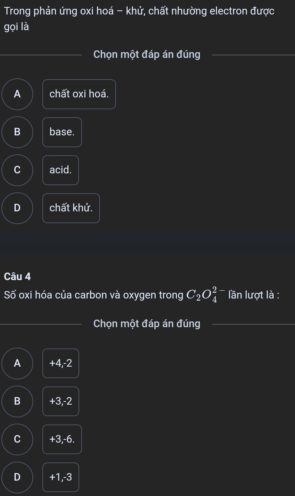 Trong phản ứng oxi hoá - khử, chất nhường electron được
gọi là
Chọn một đáp án đúng
A chất oxi hoá.
B base.
C acid.
D chất khử.
Câu 4
Số oxi hóa của carbon và oxygen trong C_2O_4^(2-) lần lượt là :
Chọn một đáp án đúng
A +4, -2
B +3, -2
C +3, -6.
D +1, -3