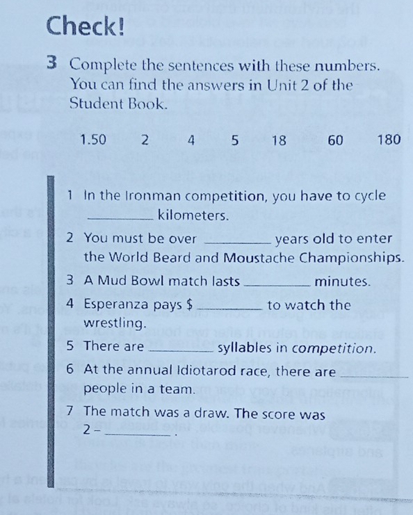 Check!
3 Complete the sentences with these numbers.
You can find the answers in Unit 2 of the
Student Book.
1. 50 2 4 5 18 60 180
1 In the Ironman competition, you have to cycle
_ kilometers.
2 You must be over _years old to enter
the World Beard and Moustache Championships.
3 A Mud Bowl match lasts _ minutes.
4 Esperanza pays $ _to watch the
wrestling.
5 There are _syllables in competition.
6 At the annual Idiotarod race, there are_
people in a team.
7 The match was a draw. The score was
_ 2-.