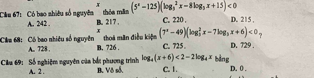 x
Câu 67: Có bao nhiêu số nguyên thỏa mãn (5^x-125)(log _3^(2x-8log _3)x+15)<0</tex>
A. 242. B. 217. C. 220.
D. 215.
x
Câu 68: Có bao nhiêu số nguyên thoả mãn điều kiện (7^x-49)(log _3^(2x-7log _3)x+6)<0_?
A. 728. B. 726. C. 725.
D. 729.
Câu 69: Số nghiệm nguyên của bất phương trình log _4(x+6)<2-2log _4x bàng
A. 2. B. Vô số. C. 1.
D. 0.