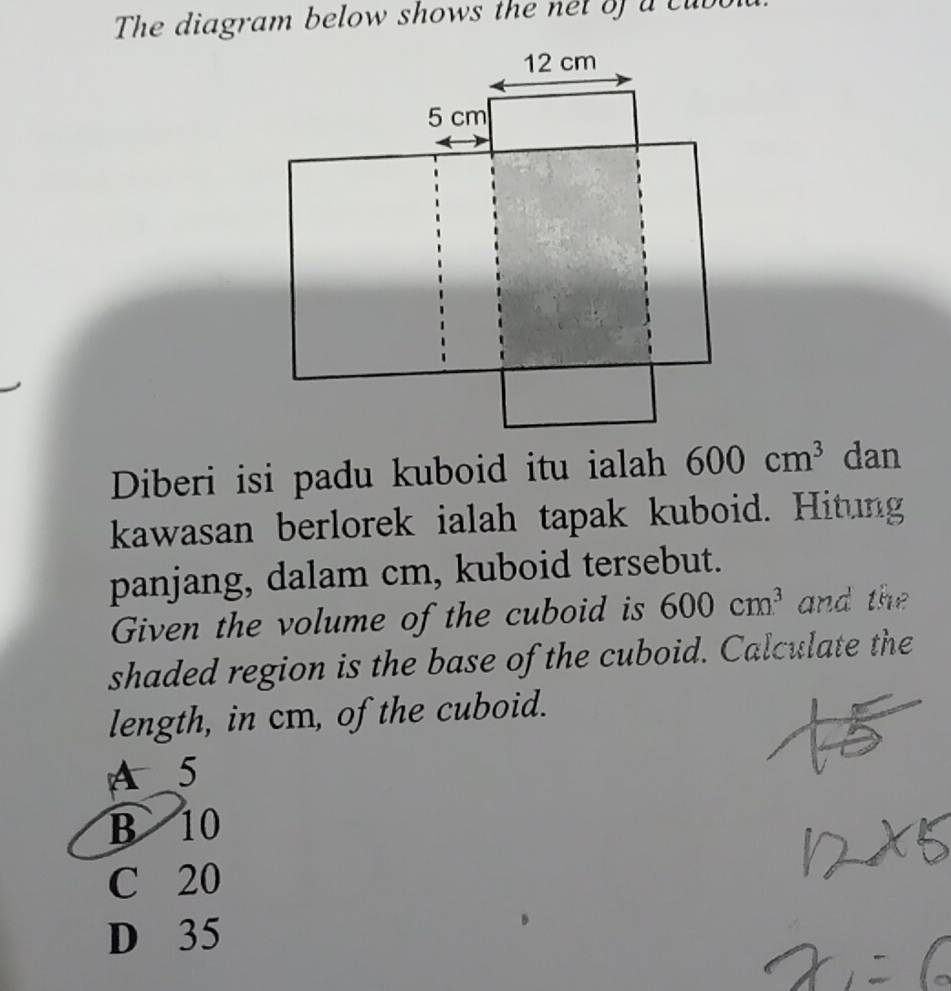 he diagram below shows the ne t o a c u b
Diberi isi padu kuboid itu ialah 600cm^3 dan
kawasan berlorek ialah tapak kuboid. Hitung
panjang, dalam cm, kuboid tersebut.
Given the volume of the cuboid is 600cm^3 and the
shaded region is the base of the cuboid. Calculate the
length, in cm, of the cuboid.
A 5
B 10
C 20
D 35