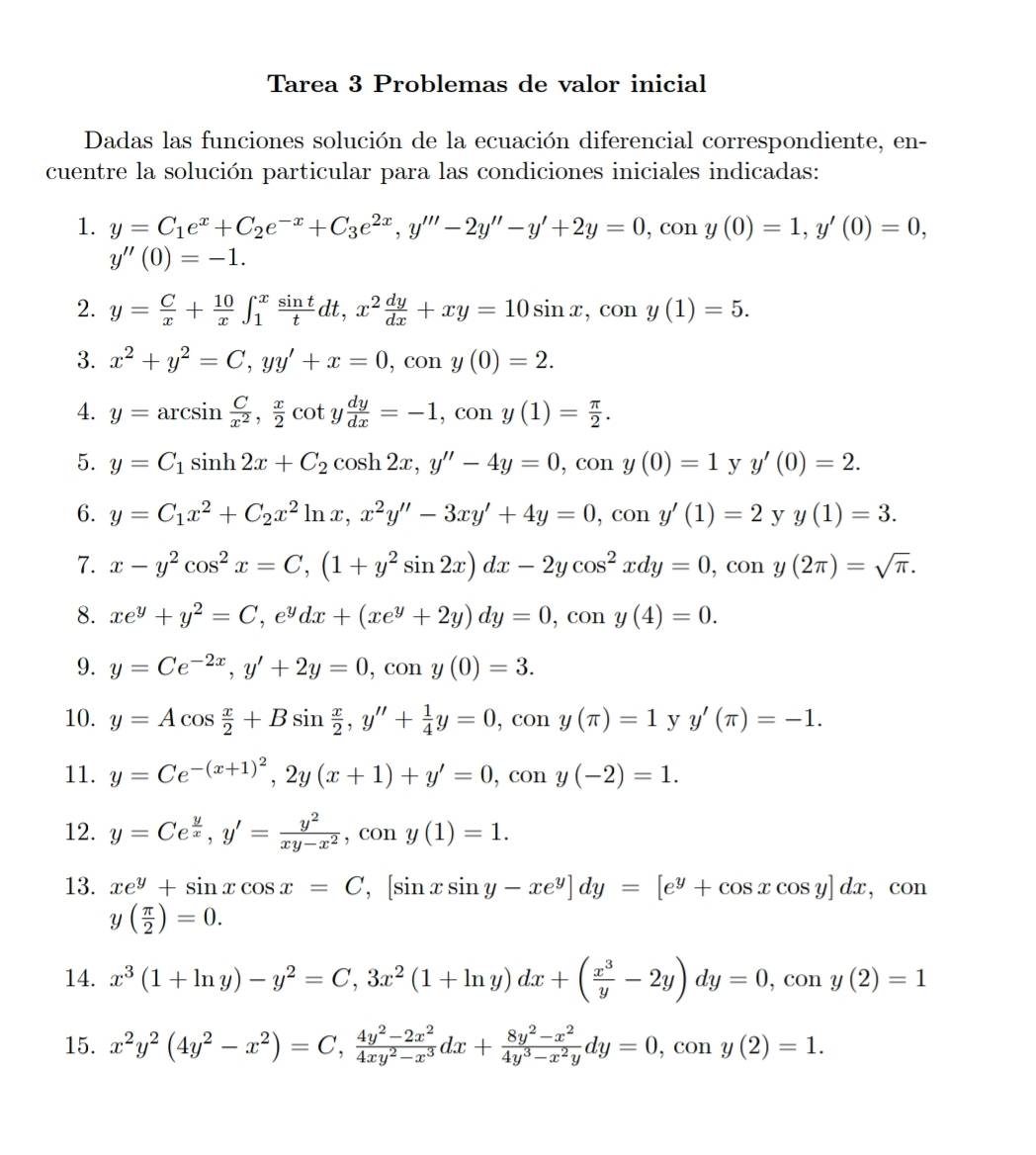 Tarea 3 Problemas de valor inicial
Dadas las funciones solución de la ecuación diferencial correspondiente, en-
cuentre la solución particular para las condiciones iniciales indicadas:
1. y=C_1e^x+C_2e^(-x)+C_3e^(2x),y'''-2y''-y'+2y=0 , con y(0)=1,y'(0)=0,
y''(0)=-1.
2. y= C/x + 10/x ∈t _1^(xfrac sin t)tdt,x^2 dy/dx +xy=10sin x,cos y(1)=5.
3. x^2+y^2=C,yy'+x=0, .CC n y(0)=2.
4. y=arcsin  C/x^2 , x/2 cot y dy/dx =-1,cony(1)= π /2 .
5. y=C_1sin h2x+C_2cos h2x,y''-4y=0 , con y(0)=1 y y'(0)=2.
6. y=C_1x^2+C_2x^2ln x,x^2y''-3xy'+4y=0,cony'(1)=2 y y(1)=3.
7. x-y^2cos^2x=C,(1+y^2sin 2x)dx-2ycos^2xdy=0 , con y(2π )=sqrt(π ).
8. xe^y+y^2=C,e^ydx+(xe^y+2y)dy=0,con y(4)=0.
9. y=Ce^(-2x),y'+2y=0,cony(0)=3.
10. y=Acos  x/2 +Bsin  x/2 ,y''+ 1/4 y=0 , con y(π )=1 y y'(π )=-1.
11. y=Ce^(-(x+1)^2),2y(x+1)+y'=0 , con y(-2)=1.
12. y=Ce^(frac y)x,y'= y^2/xy-x^2 ,cony(1)=1.
13. xe^y+sin xcos x=C ,[sin xsin y-xe^y]dy=[e^y+cos xcos y]dx , con
y( π /2 )=0.
14. x^3(1+ln y)-y^2=C,3x^2(1+ln y)dx+( x^3/y -2y)dy=0,cony(2)=1
15. x^2y^2(4y^2-x^2)=C, (4y^2-2x^2)/4xy^2-x^3 dx+ (8y^2-x^2)/4y^3-x^2y dy=0,cony(2)=1.