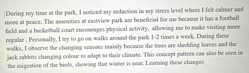 During my time at the park, I noticed my reduction in my stress level where I felt calmer and 
more at peace. The amenities at eastview park are beneficial for me because it has a football 
field and a basketball court encourages physical activity, allowing me to make visiting more 
regular . Personally, I try to go on walks around the park 1-2 times a week. During these 
walks, I observe the changing seasons mainly because the trees are shedding leaves and the 
jack rabbits changing colour to adapt to their climate. This concept pattern can also be seen in 
the migration of the birds, showing that winter is near. Learning these changes