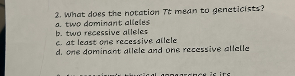 What does the notation Tt mean to geneticists?
a. two dominant alleles
b. two recessive alleles
c. at least one recessive allele
d. one dominant allele and one recessive allelle