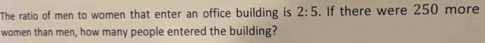 The ratio of men to women that enter an office building is 2:5. If there were 250 more 
women than men, how many people entered the building?