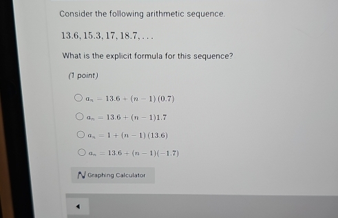 Consider the following arithmetic sequence.
13.6, 15.3, 17, 18.7, . . .
What is the explicit formula for this sequence?
(1 point)
a_n=13.6+(n-1)(0.7)
a_n=13.6+(n-1)1.7
a_n=1+(n-1)(13.6)
a_n=13.6+(n-1)(-1.7)
Graphing Calculator