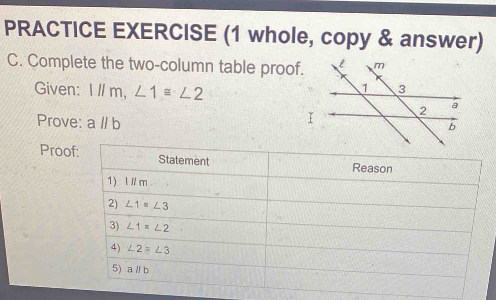 PRACTICE EXERCISE (1 whole, copy & answer)
C. Complete the two-column table proof.
Given: 1l/m,∠ 1≌ ∠ 2
Prove: aparallel b
Proo