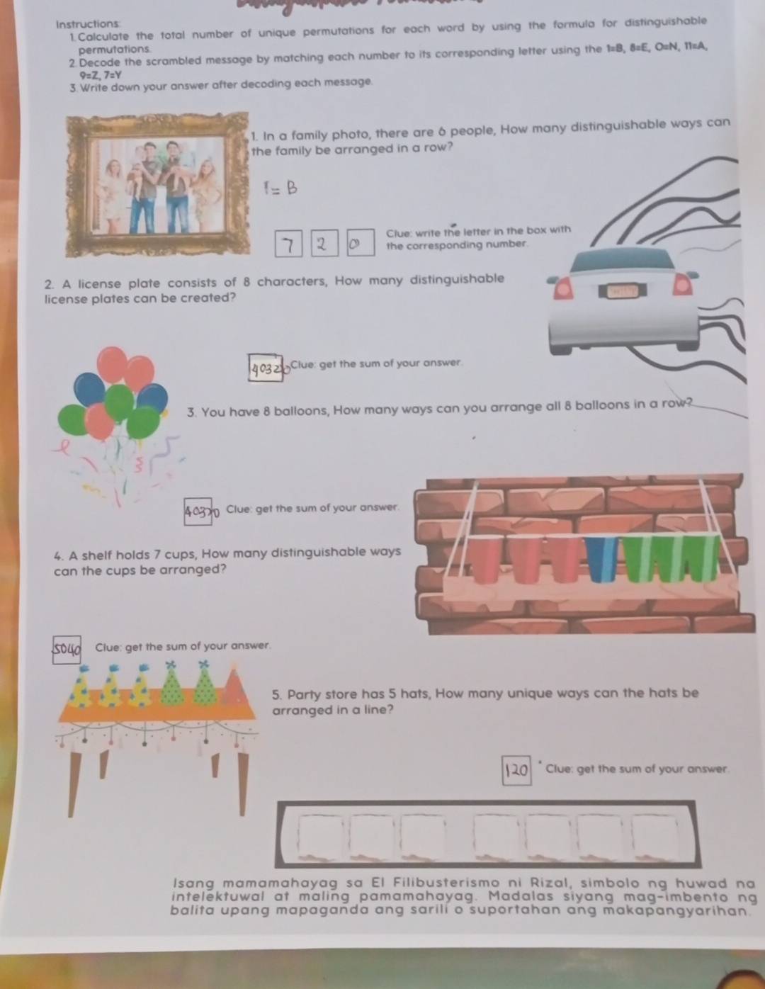 Instructions 
1.Calculate the total number of unique permutations for each word by using the formula for distinguishable 
permutations 
2.Decode the scrambled message by matching each number to its corresponding letter using the 1=B, 8=E, O=N, 11=A,
9=Z, 7=Y
3. Write down your answer after decoding each message 
In a family photo, there are 6 people, How many distinguishable ways can 
e family be arranged in a row? 
Clue: write the letter in the b 
7 2 。 the corresponding number. 
2. A license plate consists of 8 characters, How many distinguishable 
license plates can be created?
4032 Clue: get the sum of your answer 
3. You have 8 balloons, How many ways can you arrange all 8 balloons in a row? 
403 Clue: get the sum of your answe 
4. A shelf holds 7 cups, How many distinguishable wa 
can the cups be arranged? 
. 
5. Party store has 5 hats, How many unique ways can the hats be 
arranged in a line? 
Ro Clue: get the sum of your answer 
Isang mamamahayag sa El Filibusterismo ni Rizal, simbolo ng huwad na 
intelektuwal at maling pamamahayag. Madalas siyang mag-imbento ng 
balita upang mapaganda ang sarili o suportahan ang makapangyarihan.